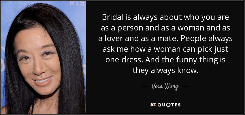 Bridal is always about who you are as a person and as a woman and as a lover and as a mate. People always ask me how a woman can pick just one dress. And the funny thing is they always know. - Vera Wang