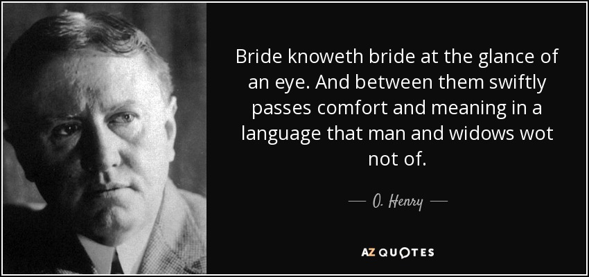 Bride knoweth bride at the glance of an eye. And between them swiftly passes comfort and meaning in a language that man and widows wot not of. - O. Henry