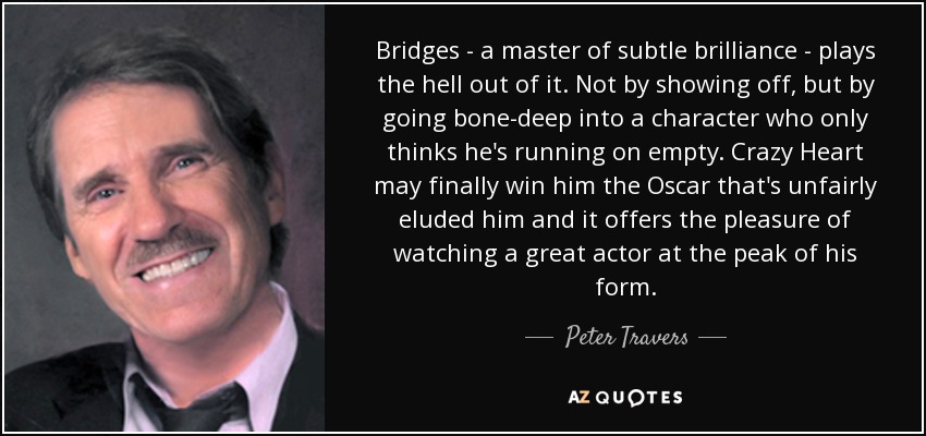 Bridges - a master of subtle brilliance - plays the hell out of it. Not by showing off, but by going bone-deep into a character who only thinks he's running on empty. Crazy Heart may finally win him the Oscar that's unfairly eluded him and it offers the pleasure of watching a great actor at the peak of his form. - Peter Travers