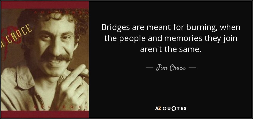Bridges are meant for burning, when the people and memories they join aren't the same. - Jim Croce