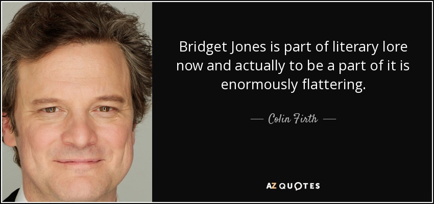 Bridget Jones is part of literary lore now and actually to be a part of it is enormously flattering. - Colin Firth