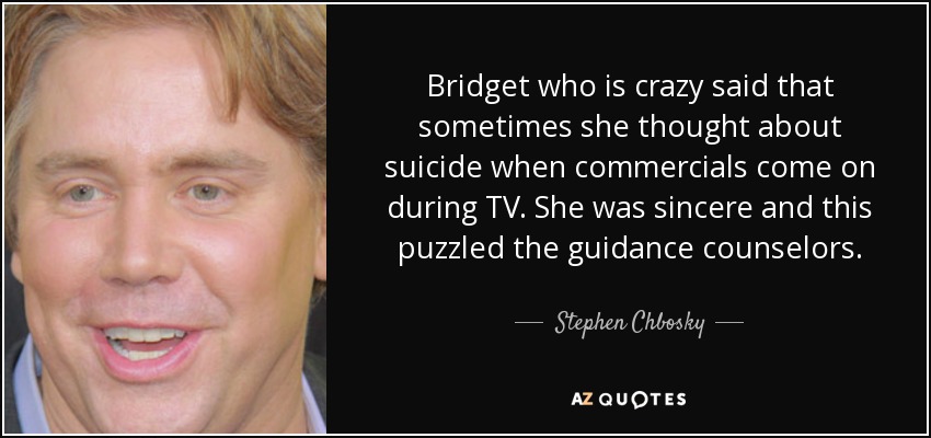 Bridget who is crazy said that sometimes she thought about suicide when commercials come on during TV. She was sincere and this puzzled the guidance counselors. - Stephen Chbosky