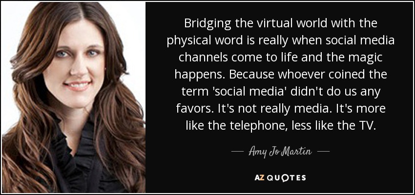 Bridging the virtual world with the physical word is really when social media channels come to life and the magic happens. Because whoever coined the term 'social media' didn't do us any favors. It's not really media. It's more like the telephone, less like the TV. - Amy Jo Martin