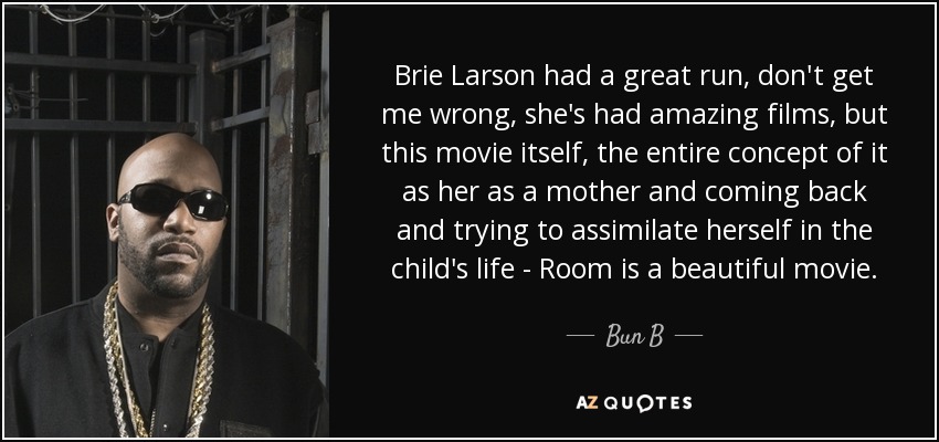 Brie Larson had a great run, don't get me wrong, she's had amazing films, but this movie itself, the entire concept of it as her as a mother and coming back and trying to assimilate herself in the child's life - Room is a beautiful movie. - Bun B