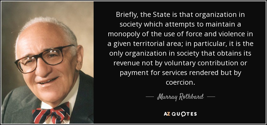 Briefly, the State is that organization in society which attempts to maintain a monopoly of the use of force and violence in a given territorial area; in particular, it is the only organization in society that obtains its revenue not by voluntary contribution or payment for services rendered but by coercion. - Murray Rothbard