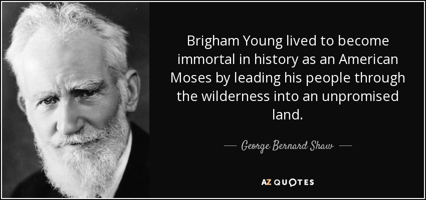 Brigham Young lived to become immortal in history as an American Moses by leading his people through the wilderness into an unpromised land. - George Bernard Shaw