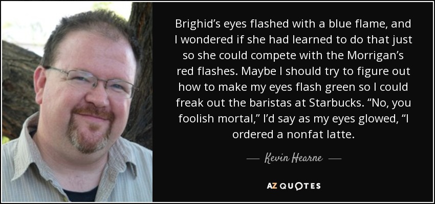 Brighid’s eyes flashed with a blue flame, and I wondered if she had learned to do that just so she could compete with the Morrigan’s red flashes. Maybe I should try to figure out how to make my eyes flash green so I could freak out the baristas at Starbucks. “No, you foolish mortal,” I’d say as my eyes glowed, “I ordered a nonfat latte. - Kevin Hearne