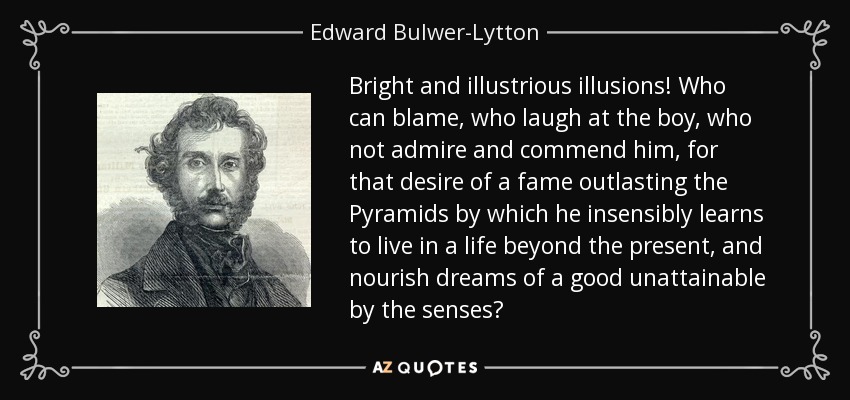 Bright and illustrious illusions! Who can blame, who laugh at the boy, who not admire and commend him, for that desire of a fame outlasting the Pyramids by which he insensibly learns to live in a life beyond the present, and nourish dreams of a good unattainable by the senses? - Edward Bulwer-Lytton, 1st Baron Lytton