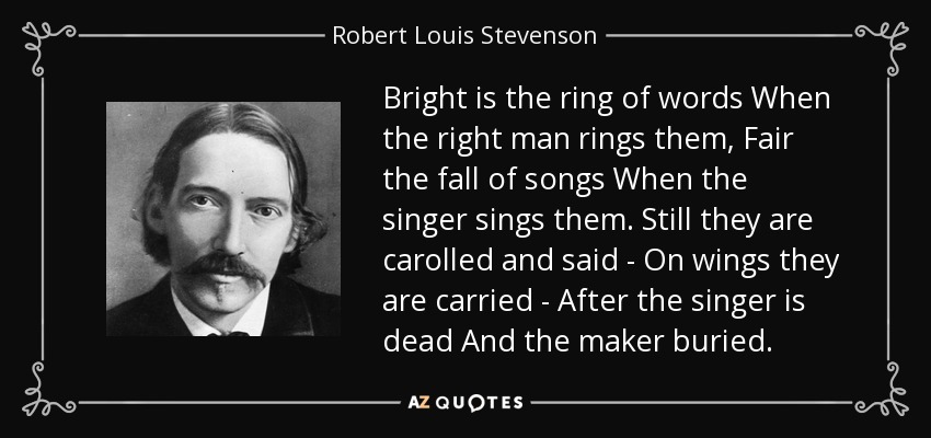 Bright is the ring of words When the right man rings them, Fair the fall of songs When the singer sings them. Still they are carolled and said - On wings they are carried - After the singer is dead And the maker buried. - Robert Louis Stevenson