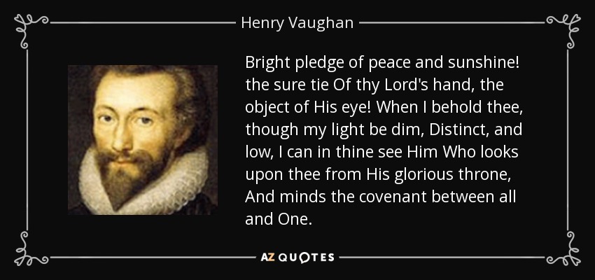 Bright pledge of peace and sunshine! the sure tie Of thy Lord's hand, the object of His eye! When I behold thee, though my light be dim, Distinct, and low, I can in thine see Him Who looks upon thee from His glorious throne, And minds the covenant between all and One. - Henry Vaughan