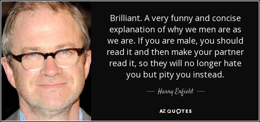 Brilliant. A very funny and concise explanation of why we men are as we are. If you are male, you should read it and then make your partner read it, so they will no longer hate you but pity you instead. - Harry Enfield