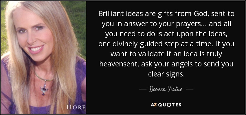 Brilliant ideas are gifts from God, sent to you in answer to your prayers . . . and all you need to do is act upon the ideas, one divinely guided step at a time. If you want to validate if an idea is truly heavensent, ask your angels to send you clear signs. - Doreen Virtue