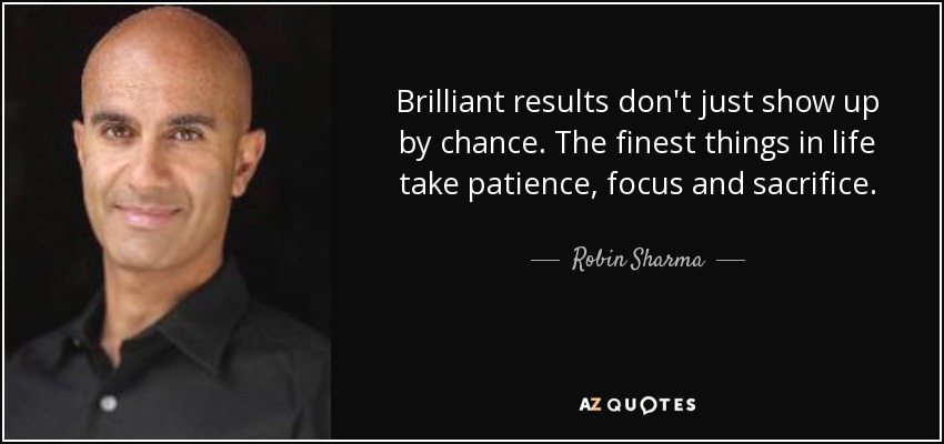 Brilliant results don't just show up by chance. The finest things in life take patience, focus and sacrifice. - Robin Sharma