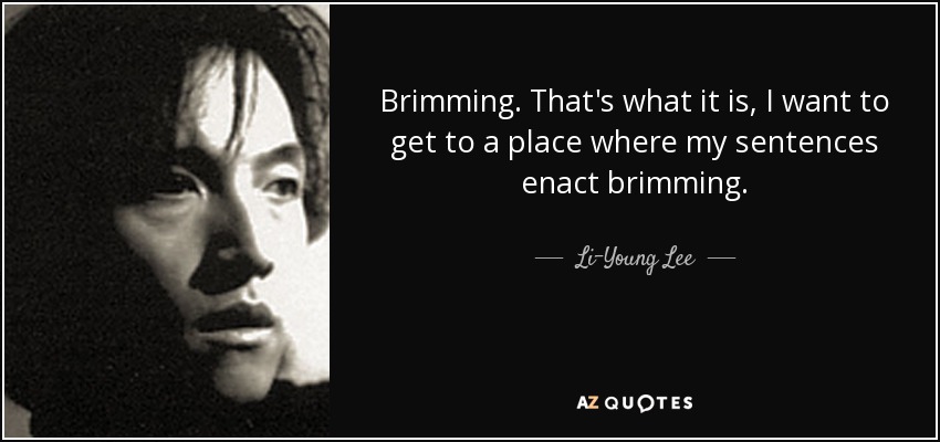 Brimming. That's what it is, I want to get to a place where my sentences enact brimming. - Li-Young Lee