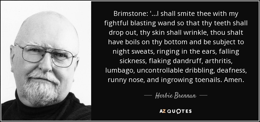 Brimstone: '...I shall smite thee with my fightful blasting wand so that thy teeth shall drop out, thy skin shall wrinkle, thou shalt have boils on thy bottom and be subject to night sweats, ringing in the ears, falling sickness, flaking dandruff, arthritis, lumbago, uncontrollable dribbling, deafness, runny nose, and ingrowing toenails. Amen. - Herbie Brennan