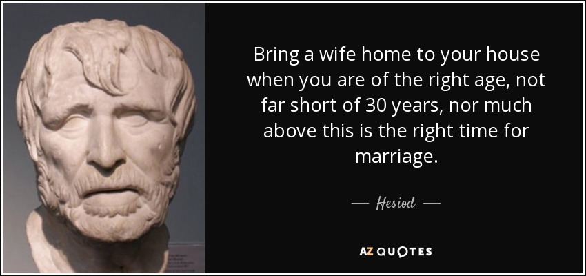 Bring a wife home to your house when you are of the right age, not far short of 30 years, nor much above this is the right time for marriage. - Hesiod