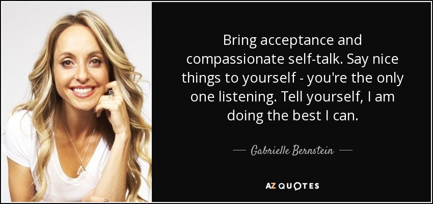 Bring acceptance and compassionate self-talk. Say nice things to yourself - you're the only one listening. Tell yourself, I am doing the best I can. - Gabrielle Bernstein