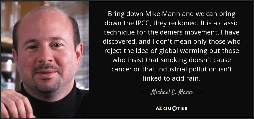 Bring down Mike Mann and we can bring down the IPCC, they reckoned. It is a classic technique for the deniers movement, I have discovered, and I don't mean only those who reject the idea of global warming but those who insist that smoking doesn't cause cancer or that industrial pollution isn't linked to acid rain. - Michael E. Mann
