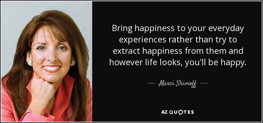 Bring happiness to your everyday experiences rather than try to extract happiness from them and however life looks, you'll be happy. - Marci Shimoff