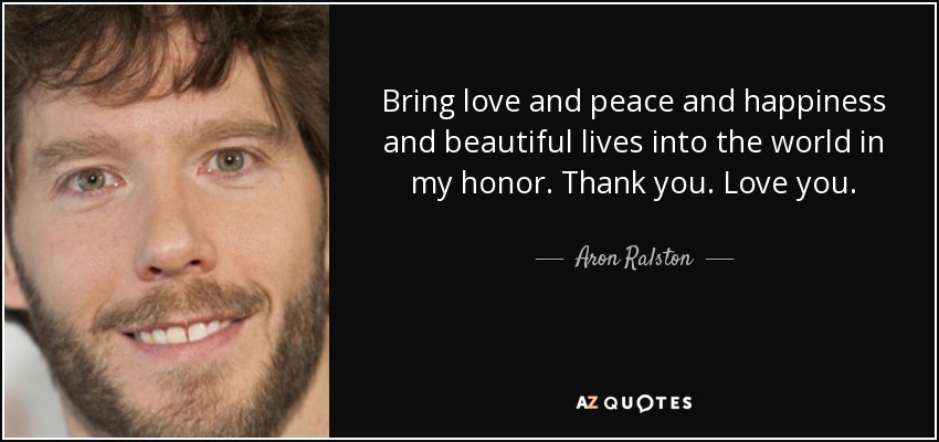 Bring love and peace and happiness and beautiful lives into the world in my honor. Thank you. Love you. - Aron Ralston