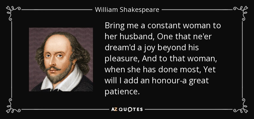 Bring me a constant woman to her husband, One that ne'er dream'd a joy beyond his pleasure, And to that woman, when she has done most, Yet will I add an honour-a great patience. - William Shakespeare