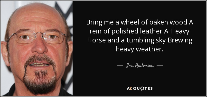 Bring me a wheel of oaken wood A rein of polished leather A Heavy Horse and a tumbling sky Brewing heavy weather. - Ian Anderson