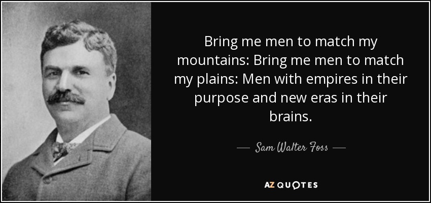 Bring me men to match my mountains: Bring me men to match my plains: Men with empires in their purpose and new eras in their brains. - Sam Walter Foss