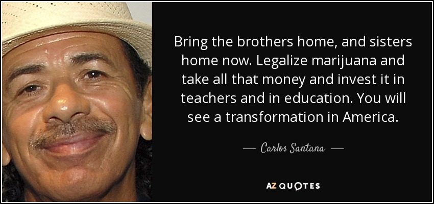 Bring the brothers home, and sisters home now. Legalize marijuana and take all that money and invest it in teachers and in education. You will see a transformation in America. - Carlos Santana