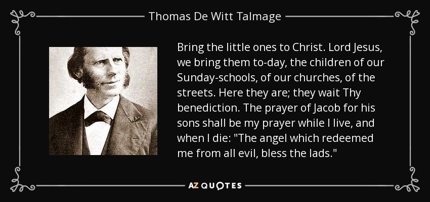 Bring the little ones to Christ. Lord Jesus, we bring them to-day, the children of our Sunday-schools, of our churches, of the streets. Here they are; they wait Thy benediction. The prayer of Jacob for his sons shall be my prayer while I live, and when I die: 