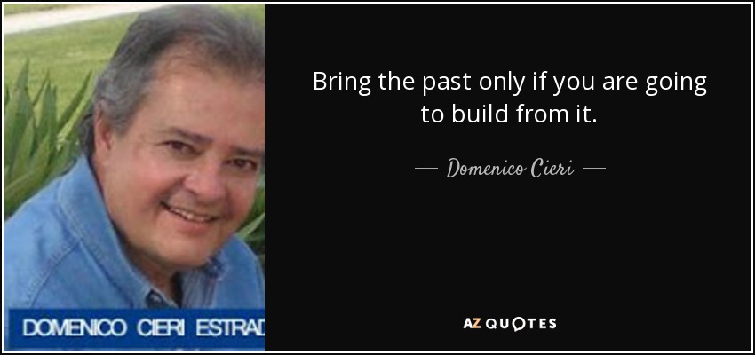 Bring the past only if you are going to build from it. - Domenico Cieri