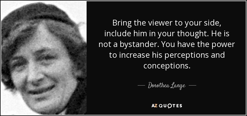 Bring the viewer to your side, include him in your thought. He is not a bystander. You have the power to increase his perceptions and conceptions. - Dorothea Lange