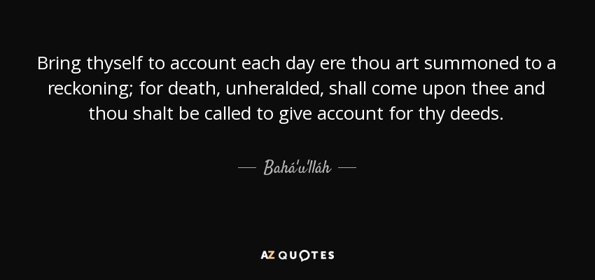 Bring thyself to account each day ere thou art summoned to a reckoning; for death, unheralded, shall come upon thee and thou shalt be called to give account for thy deeds. - Bahá'u'lláh