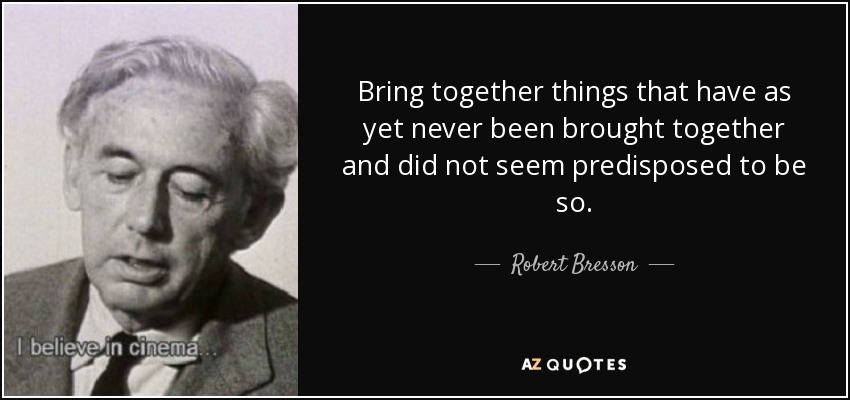 Bring together things that have as yet never been brought together and did not seem predisposed to be so. - Robert Bresson