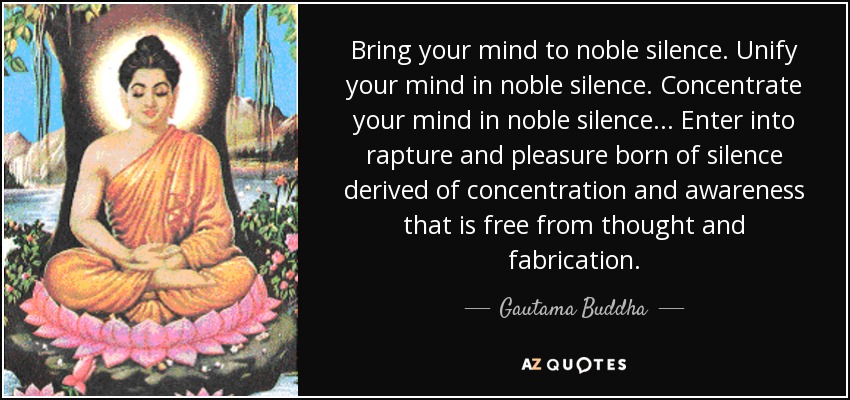 Bring your mind to noble silence. Unify your mind in noble silence. Concentrate your mind in noble silence... Enter into rapture and pleasure born of silence derived of concentration and awareness that is free from thought and fabrication. - Gautama Buddha