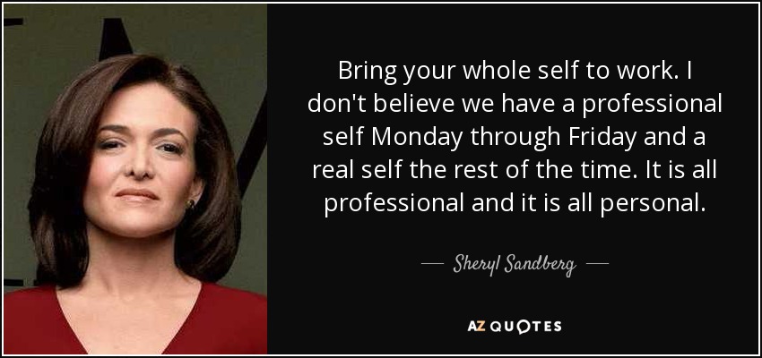 Bring your whole self to work. I don't believe we have a professional self Monday through Friday and a real self the rest of the time. It is all professional and it is all personal. - Sheryl Sandberg