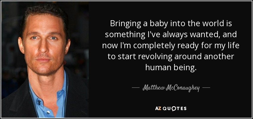 Bringing a baby into the world is something I've always wanted, and now I'm completely ready for my life to start revolving around another human being. - Matthew McConaughey