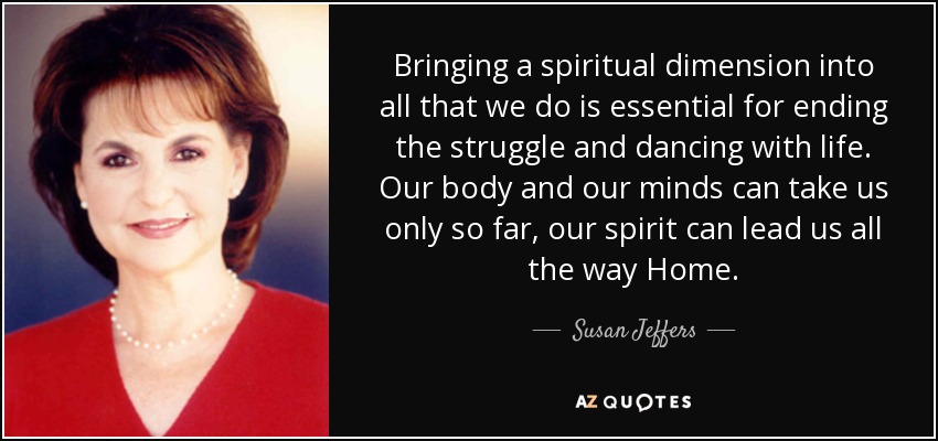 Bringing a spiritual dimension into all that we do is essential for ending the struggle and dancing with life. Our body and our minds can take us only so far, our spirit can lead us all the way Home. - Susan Jeffers