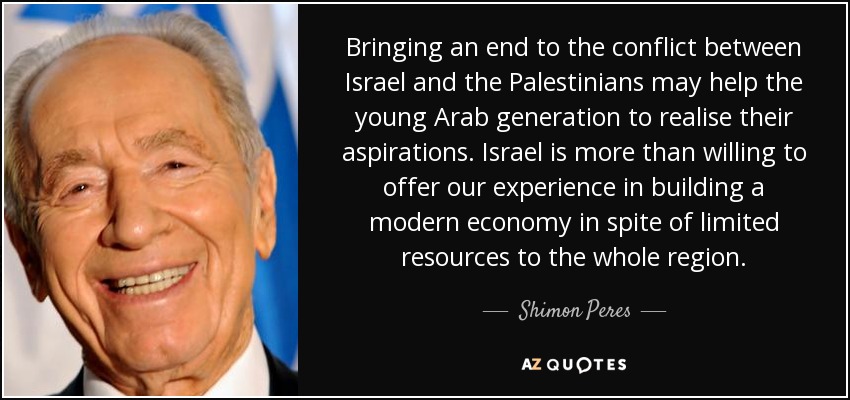 Bringing an end to the conflict between Israel and the Palestinians may help the young Arab generation to realise their aspirations. Israel is more than willing to offer our experience in building a modern economy in spite of limited resources to the whole region. - Shimon Peres
