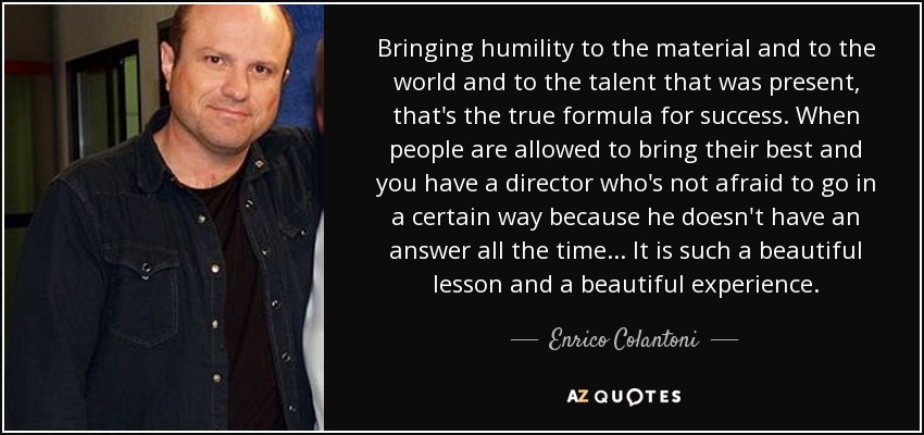 Bringing humility to the material and to the world and to the talent that was present, that's the true formula for success. When people are allowed to bring their best and you have a director who's not afraid to go in a certain way because he doesn't have an answer all the time... It is such a beautiful lesson and a beautiful experience. - Enrico Colantoni