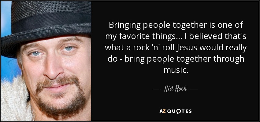 Bringing people together is one of my favorite things... I believed that's what a rock 'n' roll Jesus would really do - bring people together through music. - Kid Rock