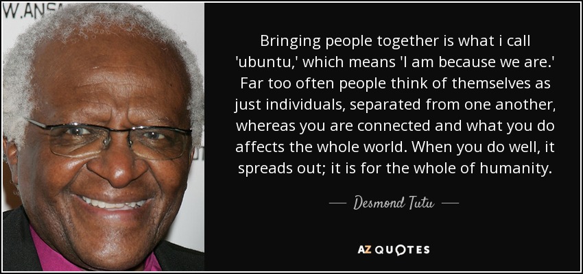 Bringing people together is what i call 'ubuntu,' which means 'I am because we are.' Far too often people think of themselves as just individuals, separated from one another, whereas you are connected and what you do affects the whole world. When you do well, it spreads out; it is for the whole of humanity. - Desmond Tutu