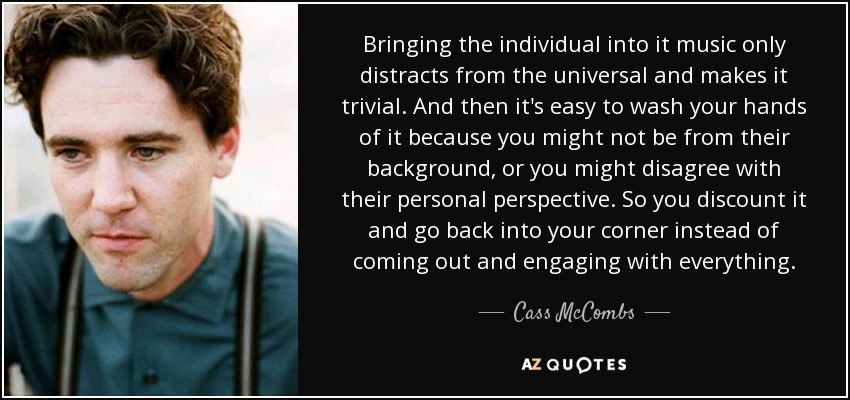 Bringing the individual into it music only distracts from the universal and makes it trivial. And then it's easy to wash your hands of it because you might not be from their background, or you might disagree with their personal perspective. So you discount it and go back into your corner instead of coming out and engaging with everything. - Cass McCombs