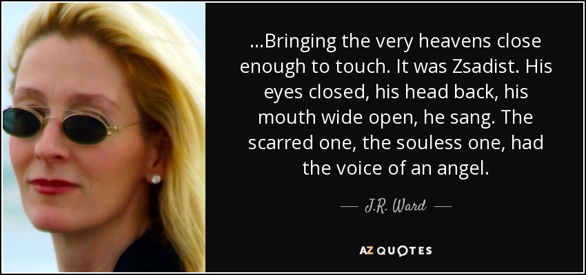 ...Bringing the very heavens close enough to touch. It was Zsadist. His eyes closed, his head back, his mouth wide open, he sang. The scarred one, the souless one, had the voice of an angel. - J.R. Ward