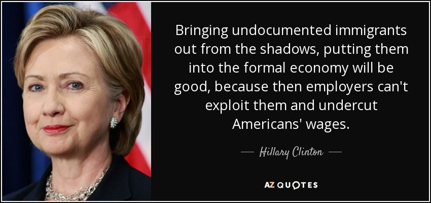 Bringing undocumented immigrants out from the shadows, putting them into the formal economy will be good, because then employers can't exploit them and undercut Americans' wages. - Hillary Clinton