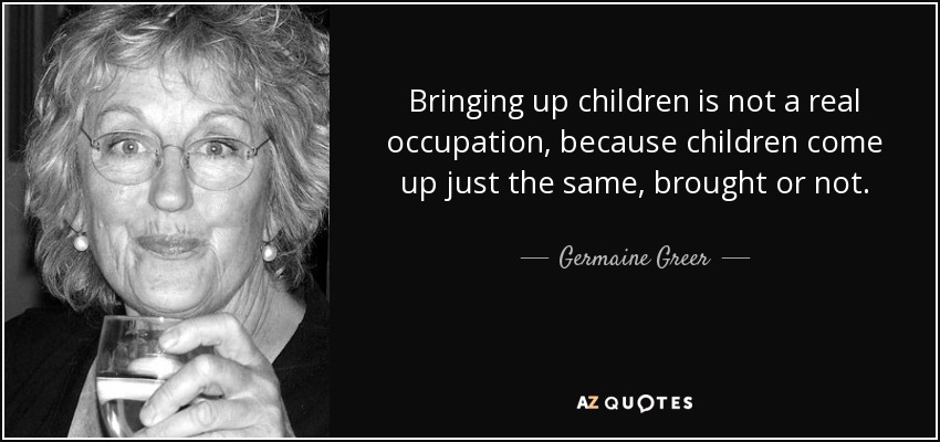 Bringing up children is not a real occupation, because children come up just the same, brought or not. - Germaine Greer