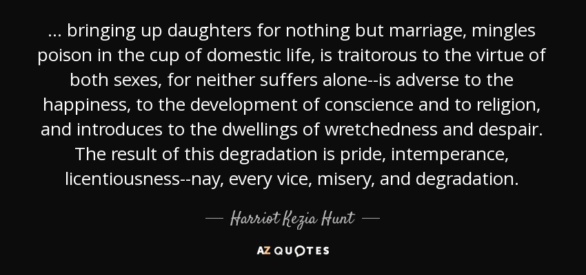 ... bringing up daughters for nothing but marriage, mingles poison in the cup of domestic life, is traitorous to the virtue of both sexes, for neither suffers alone--is adverse to the happiness, to the development of conscience and to religion, and introduces to the dwellings of wretchedness and despair. The result of this degradation is pride, intemperance, licentiousness--nay, every vice, misery, and degradation. - Harriot Kezia Hunt