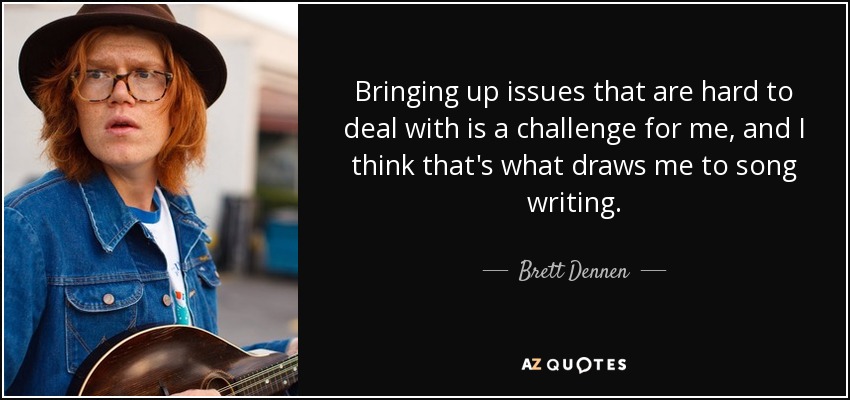 Bringing up issues that are hard to deal with is a challenge for me, and I think that's what draws me to song writing. - Brett Dennen