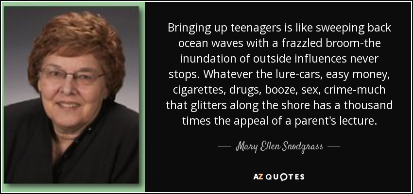 Bringing up teenagers is like sweeping back ocean waves with a frazzled broom-the inundation of outside influences never stops. Whatever the lure-cars, easy money, cigarettes, drugs, booze, sex, crime-much that glitters along the shore has a thousand times the appeal of a parent's lecture. - Mary Ellen Snodgrass