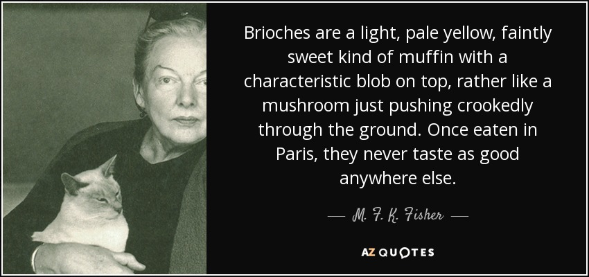 Brioches are a light, pale yellow, faintly sweet kind of muffin with a characteristic blob on top, rather like a mushroom just pushing crookedly through the ground. Once eaten in Paris, they never taste as good anywhere else. - M. F. K. Fisher