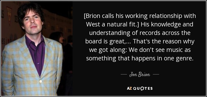 [Brion calls his working relationship with West a natural fit.] His knowledge and understanding of records across the board is great, ... That's the reason why we got along: We don't see music as something that happens in one genre. - Jon Brion